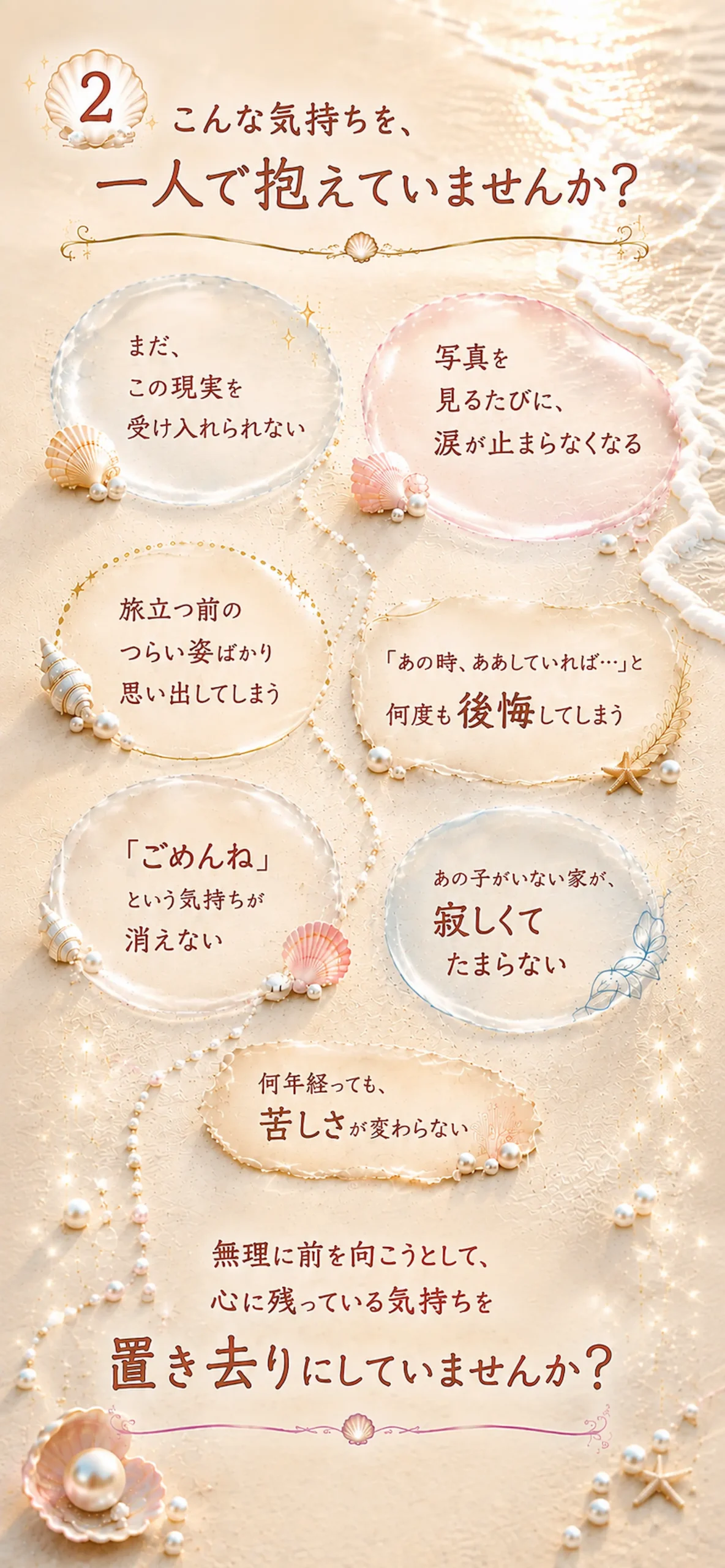 こんな気持ちを、一人で抱えていませんか? まだ、 この現実を受け入れられない。 写真を 見るたびに、涙が止まらなくなる。旅立つ前のつらい姿ばかり思い出してしまう。 「あの時、ああしていれば…」と何度も後悔してしまう。「ごめんね」 という気持ちが消えない。あの子がいない家が、 寂しくてたまらない。何年経っても、
苦しさが変わらない。無理に前を向こうとして、 心に残っている気持ちを置き去りにしていませんか?