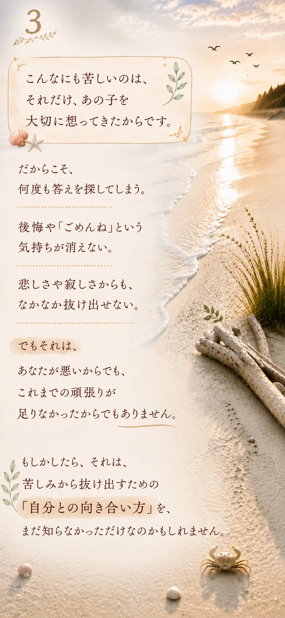 こんなにも苦しいのは、それだけ、あの子を大切に想ってきたからです。だからこそ、何度も答えを探してしまう。後悔や「ごめんね」という気持ちが消えない。悲しさや寂しさからも、なかなか抜け出せない。でもそれは、あなたが悪いからでも、これまでの頑張りが足りなかったからでもありません。もしかしたら、それは、苦しみから抜け出すための 「自分との向き合い方」を、まだ知らなかっただけなのかもしれません。