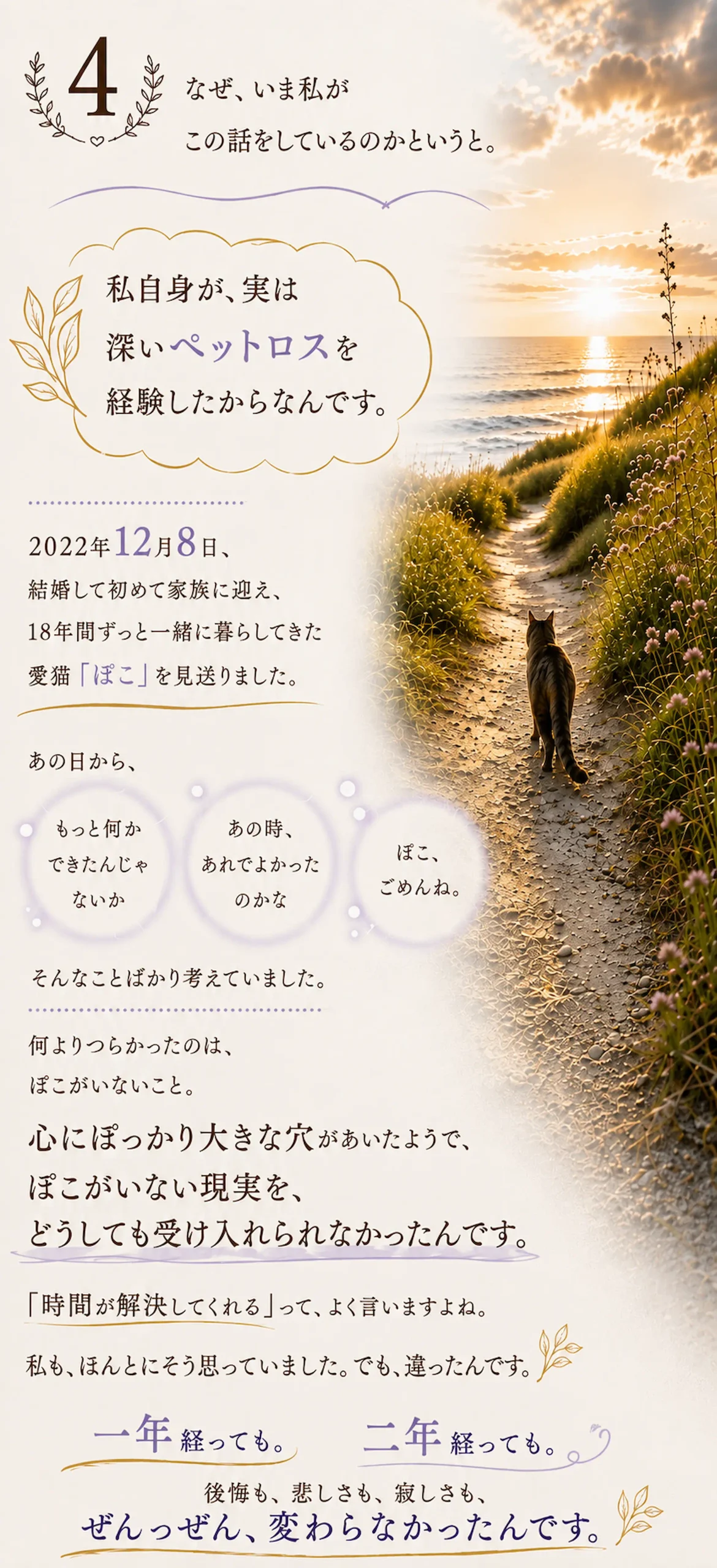 なぜ、いま私がこの話をしているのかというと。私自身が、実は 深いペットロスを経験したからなんです。2022年12月8日、結婚して初めて家族に迎え、18年間ずっと一緒に暮らしてきた愛猫「ぽこ」を見送りました。あの日から、もっと何かできたんじゃないか。あの時、あれでよかったのかな。ぼこ、ごめんね。そんなことばかり考えていました。何よりつらかったのは、ぽこがいないこと。 心にぽっかり大きな穴があいたようで、ぽこがいない現実を、どうしても受け入れられなかったんです。「時間が解決してくれる」って、よく言いますよね。私も、ほんとにそう思っていました。でも、違ったんです。一年経っても。二年経っても。 後悔も、悲しさも、寂しさも、ぜんっぜん、変わらなかったんです。
