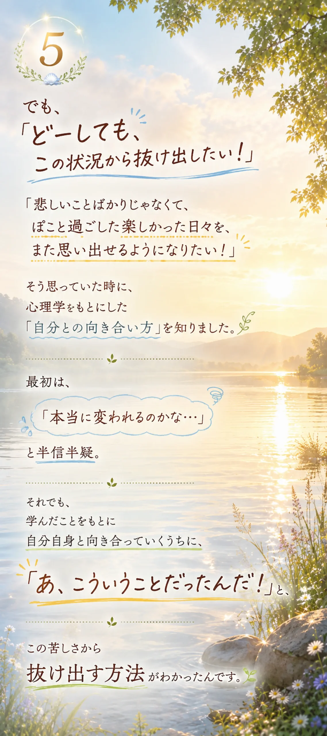 でも、「どーしても、この状況から抜け出したい!」 「悲しいことばかりじゃなくて、ぽこと過ごした楽しかった日々を、また思い出せるようになりたい!」 そう思っていた時に、心理学をもとにした「自分との向き合い方」を知りました。最初は、「本当に変われるのかな…」と半宿半疑。 それでも、学んだことをもとに自分自身と向き合っていくうちに、「あ、こういうことだったんだ!」と、この苦しさから抜け出す方法がわかったんです。