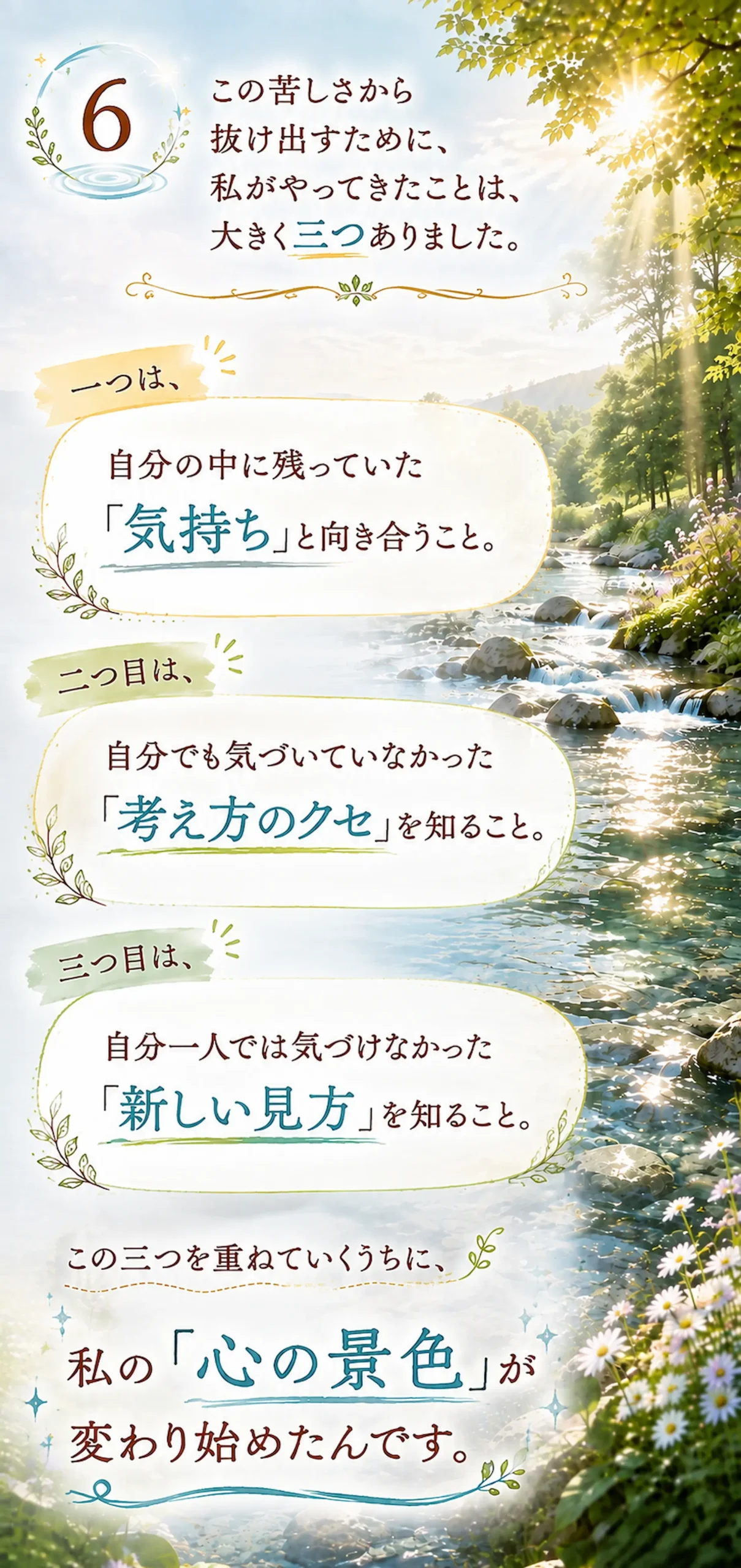 この苦しさから抜け出すために、私がやってきたことは、大きく三つありました。一つは、自分の中に残っていた「気持ち」と向き合うこと。二つ目は、自分でも気づいていなかった「考え方のクセ」を知ること。三つ目は、自分一人では気づけなかった「新しい見方」を知ること。この三つを重ねていくうちに、私の「心の景色」が変わり始めたんです。