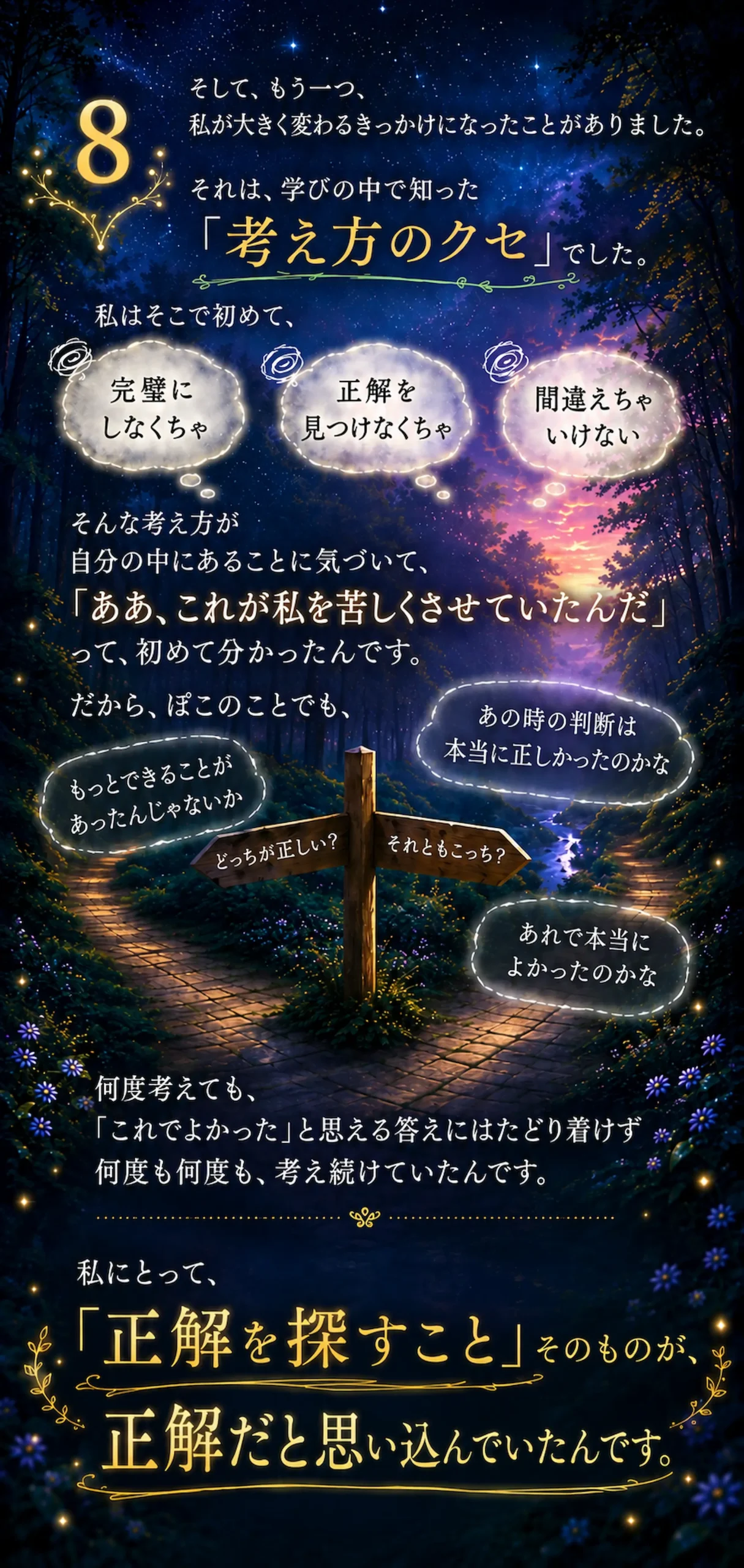 そして、もう一つ、私が大きく変わるきっかけになったことがありました。それは、学びの中で知った「考え方のクセ」でした。私はそこで初めて、完璧にしなくちゃ、正解を見つけなくちゃ、間違えちゃいけない、そんな考え方が自分の中にあることに気づいて、「ああ、これが私を苦しくさせていたんだ」って、初めて分かったんです。だから、ぽこのことでも、あの時の判断は本当に正しかったのかな、もっとできることがあったんじゃないかどっちが正しい?それともこっち?、あれで本当によかったのかな、何度考えても、「これでよかった」と思える答えにはたどり着けず、何度も何度も、考え続けていたんです。私にとって、「正解を探すこと」そのものが、正解だと思い込んでいたんです。