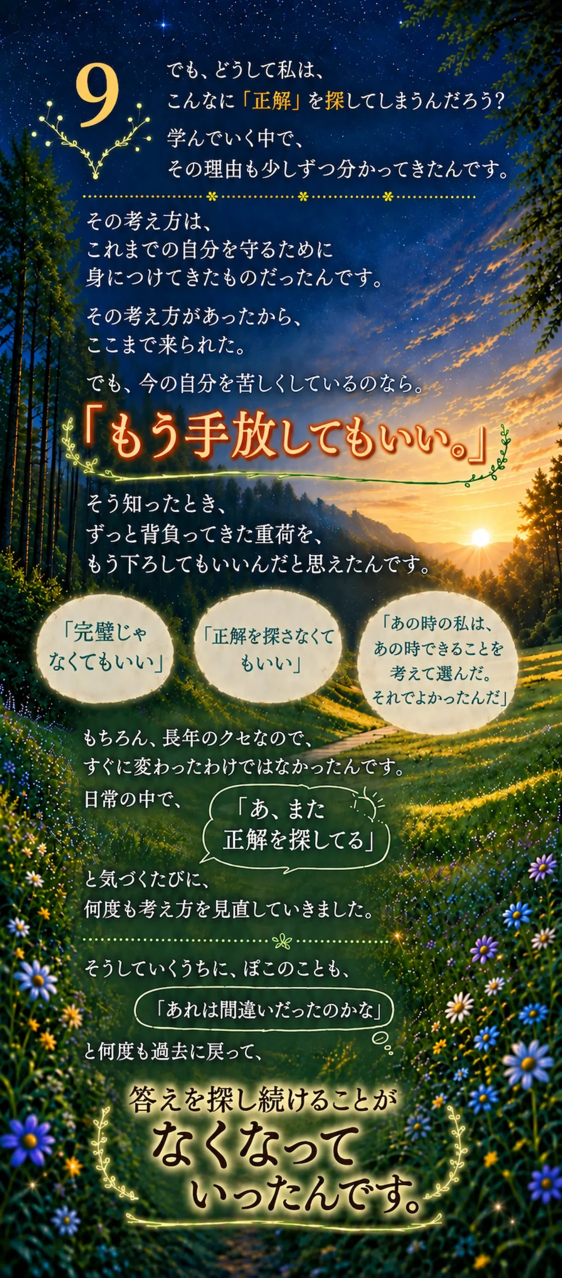 でも、どうして私は、こんなに「正解」を探してしまうんだろう?学んでいく中で、その理由も少しずつ分かってきたんです。その考え方は、これまでの自分を守るために身につけてきたものだったんです。その考え方があったから、ここまで来られた。でも、今の自分を苦しくしているのなら。「もう手放してもいい」そう知ったとき、ずっと背負ってきた重荷を、もう下ろしてもいいんだと思えたんです。「完璧じゃなくてもいい」「正解を探さなくてもいい」「あの時の私は、あの時できることを考えて選んだ。それでよかったんだ」もちろん、長年のクセなので、すぐに変わったわけではなかったんです。 日常の中で、「あ、また正解を探してる」と気づくたびに、何度も考え方を見直していきました。そうしていくうちに、ぽこのことも、「あれは間違いだったのかな」と何度も過去に戻って、答えを探し続けることがなくなっていったんです。