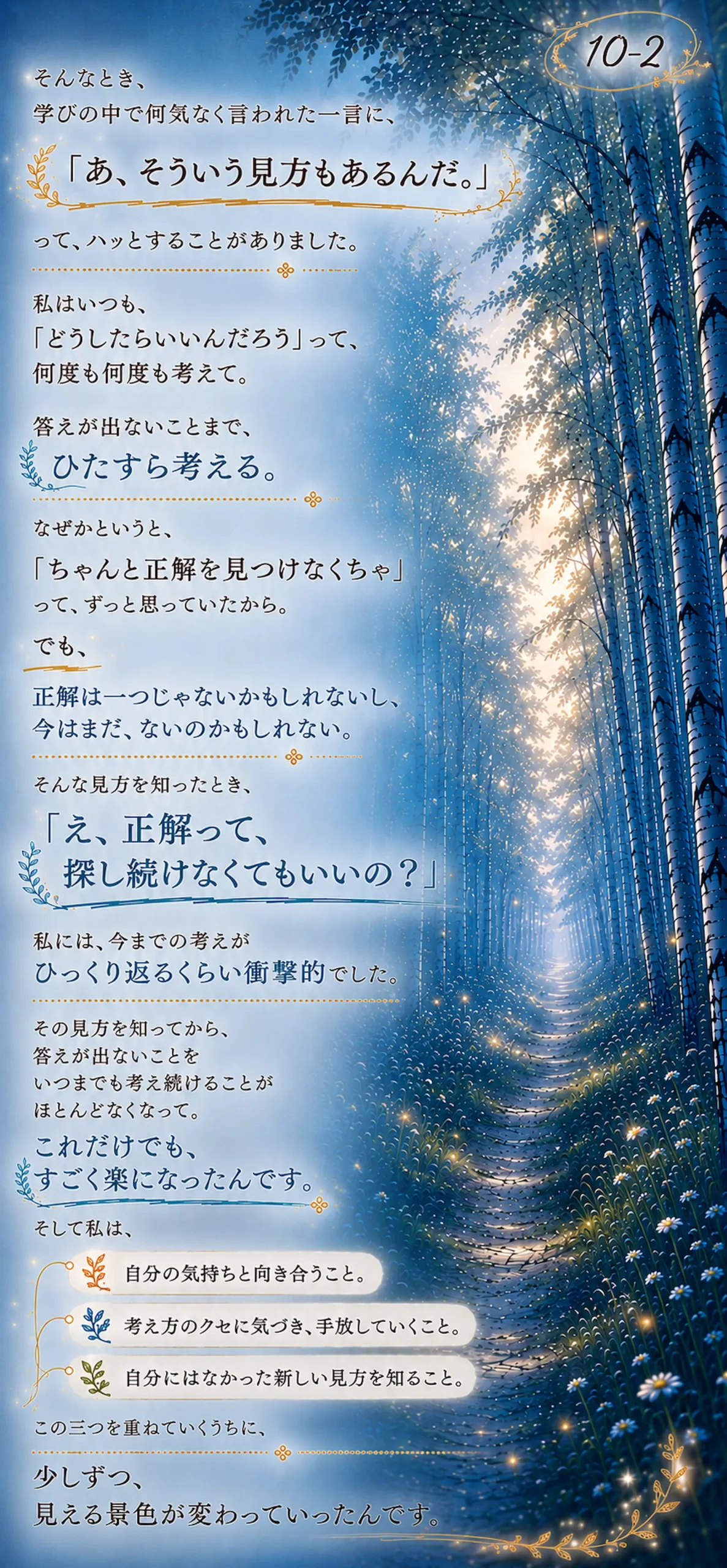 そんなとき、学びの中で何気なく言われた一言に、「あ、そういう見方もあるんだ。」って、ハッとすることがありました。私はいつも、「どうしたらいいんだろう」って、何度も何度も考えて。答えが出ないことまで、ひたすら考える。なぜかというと、「ちゃんと正解を見つけなくちゃ」って、ずっと思っていたから。でも、 正解は一つじゃないかもしれないし、今はまだ、ないのかもしれない。そんな見方を知ったとき、「え、正解って、探し続けなくてもいいの?」私には、今までの考えがひっくり返るくらい衝撃的でした。その見方を知ってから、答えが出ないことを いつまでも考え続けることがほとんどなくなって。これだけでも、すごく楽になったんです。そして私は、自分の気持ちと向き合うこと。考え方のクセに気づき、手放していくこと。自分にはなかった新しい見方を知ること。この三つを重ねていくうちに、少しずつ、見える景色が変わっていったんです。