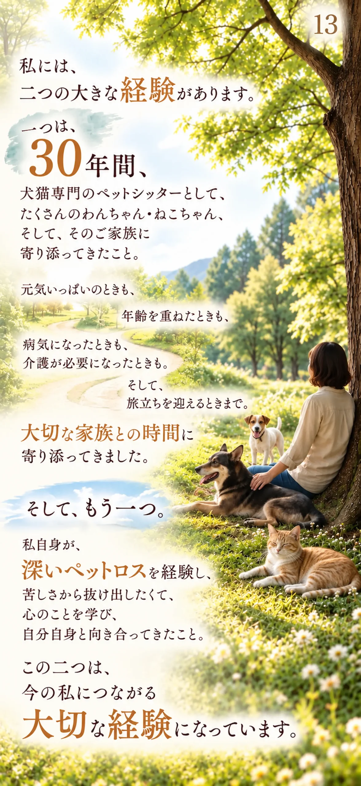 私には、二つの大きな経験があります。一つは、30年間、犬猫専門のペットシッターとして、たくさんのわんちゃん・ねこちゃん、そして、そのご家族に寄り添ってきたこと。元気いっぱいのときも、年齢を重ねたときも、病気になったときも、介護が必要になったときも。そして、旅立ちを迎えるときまで。大切な家族との時間に寄り添ってきました。そして、もう一つ。私自身が、深いペットロスを経験し、苦しさから抜け出したくて、心のことを学び、自分自身と向き合ってきたこと。この二つは、今の私につながる大切な経験になっています。
