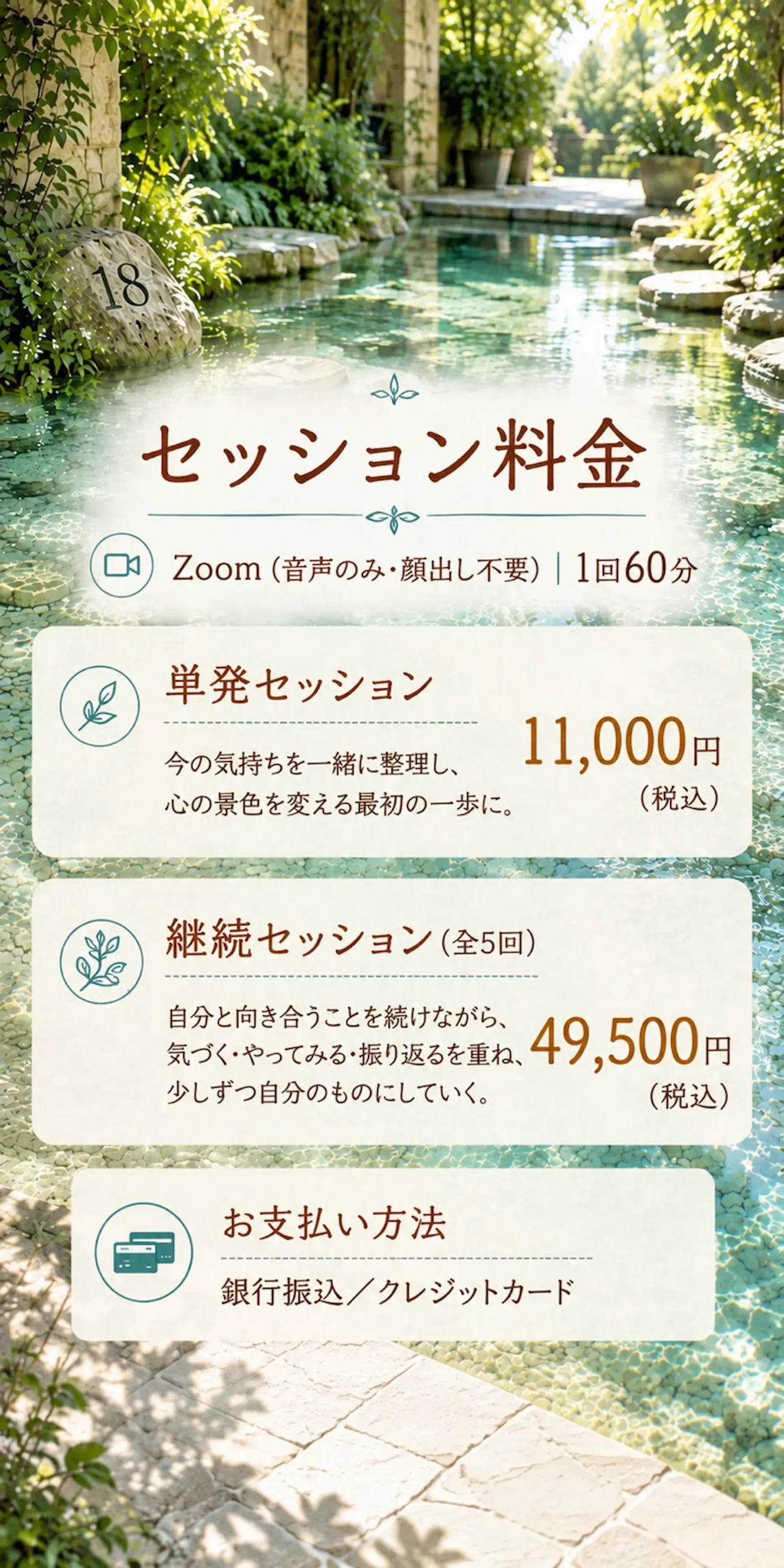 【セッション料金】Zoom音声のみ・顔出し不要)|1回60分・単発セッション 今の気持ちを一緒に整理し、心の景色を変える最初の一歩に。11,000円(税込)・継続セッション(全5回) 自分と向き合うことを続けながら、 気づく・やってみる・振り返るを重ね、少しずつ自分のものにしていく。49,500円(税込)お支払い方法/銀行振込/クレジットカード