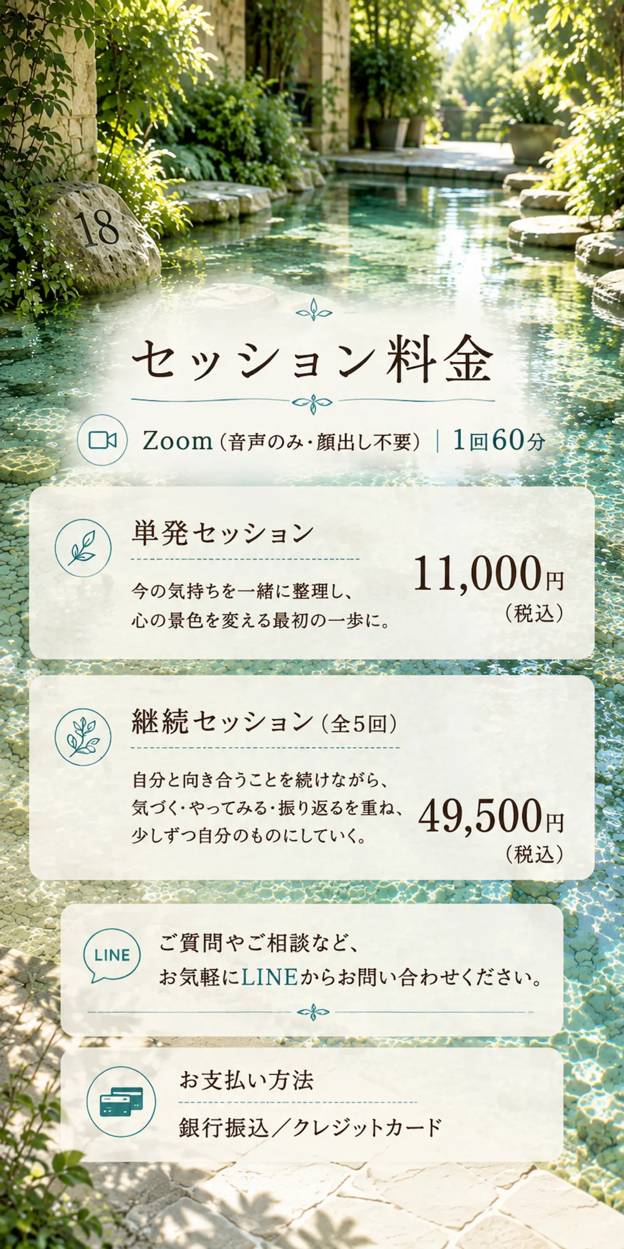 【セッション料金】Zoom音声のみ・顔出し不要)|1回60分・単発セッション 今の気持ちを一緒に整理し、心の景色を変える最初の一歩に。11,000円(税込)・継続セッション(全5回) 自分と向き合うことを続けながら、 気づく・やってみる・振り返るを重ね、少しずつ自分のものにしていく。49,500円(税込)・ご質問やご相談など、お気軽にLINEからお問い合わせください。お支払い方法/銀行振込/クレジットカード